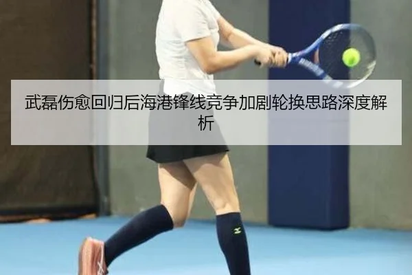 武磊伤愈回归后海港锋线竞争加剧轮换思路深度解析