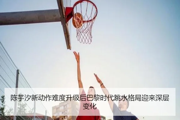 陈芋汐新动作难度升级后巴黎时代跳水格局迎来深层变化