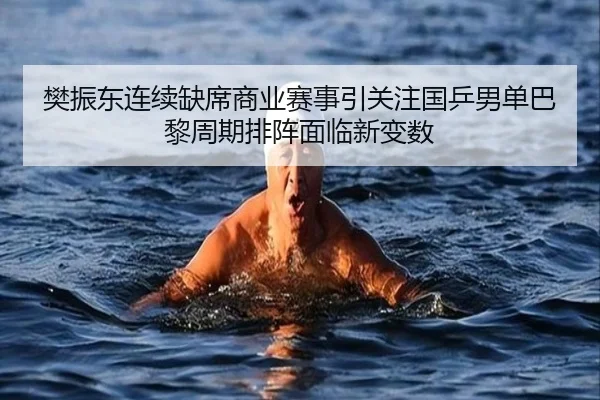 樊振东连续缺席商业赛事引关注国乒男单巴黎周期排阵面临新变数