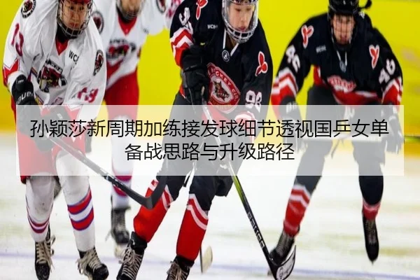 孙颖莎新周期加练接发球细节透视国乒女单备战思路与升级路径