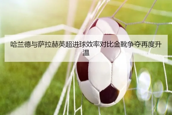 哈兰德与萨拉赫英超进球效率对比金靴争夺再度升温