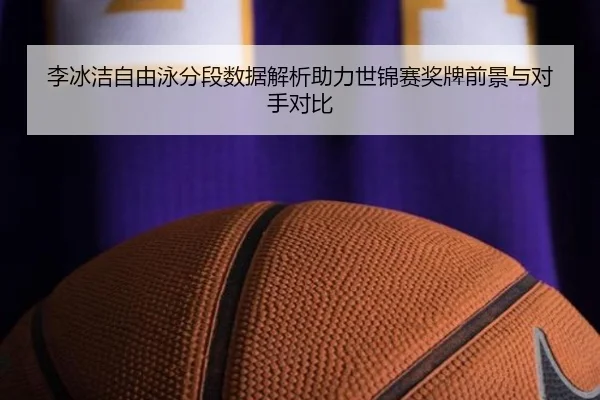 李冰洁自由泳分段数据解析助力世锦赛奖牌前景与对手对比